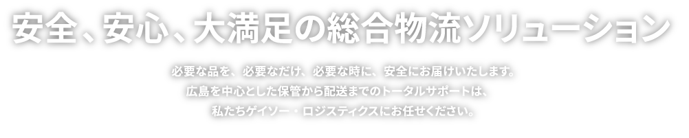 安全、安心、大満足の総合物流ソリューション 必要な品を、必要なだけ、必要な時に、安全にお届けいたします。広島を中心とした保管から配送までのトータルサポートは、私たちゲイソー・ロジスティクスにお任せください。