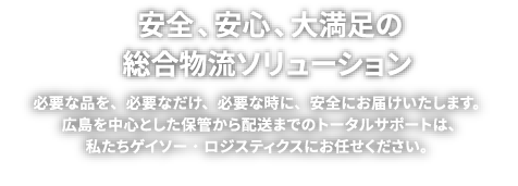 安全、安心、大満足の総合物流ソリューション 必要な品を、必要なだけ、必要な時に、安全にお届けいたします。広島を中心とした保管から配送までのトータルサポートは、私たちゲイソー・ロジスティクスにお任せください。